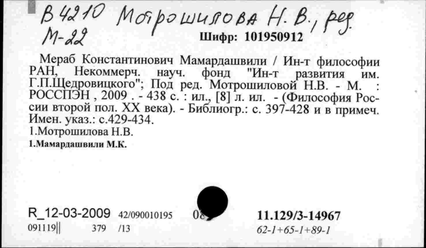 ﻿' Шифр: 101950912 '
Мераб Константинович Мамардашвили / Ин-т философии РАН, Некоммерч, науч, фонд "Ин-т развития им. Г.П.Щедровицкого"; Под ред. Мотрошиловой Н.В. - М. : РОССПЭН , 2009 . - 438 с. : ил., [8] л. ил. - (Философия России второй пол. XX века). - Библиогр.: с. 397-428 и в примеч. Имен, указ.: с.429-434.
1 .Мотрошилова Н.В.
1.Мамардашвили М.К.
И_12-03-2009 42/090010195
091119Ц	379 /13
11.129/3-14967
62-1+65-1+89-1